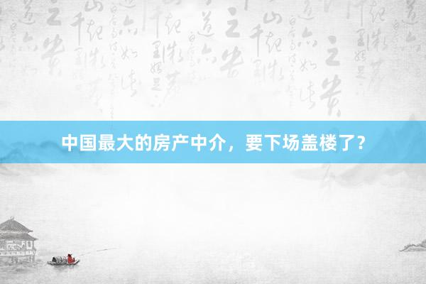 中国最大的房产中介，要下场盖楼了？