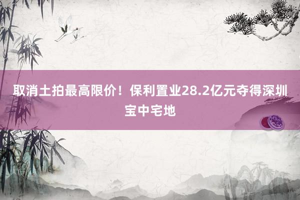 取消土拍最高限价！保利置业28.2亿元夺得深圳宝中宅地