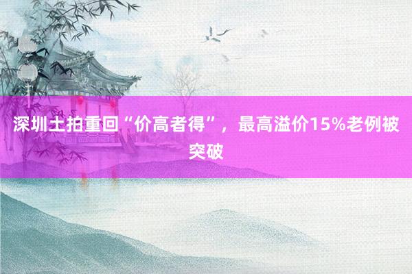 深圳土拍重回“价高者得”，最高溢价15%老例被突破