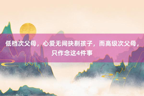 低档次父母，心爱无间抉剔孩子，而高级次父母，只作念这4件事