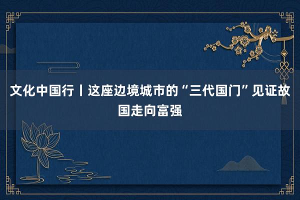 文化中国行丨这座边境城市的“三代国门”见证故国走向富强