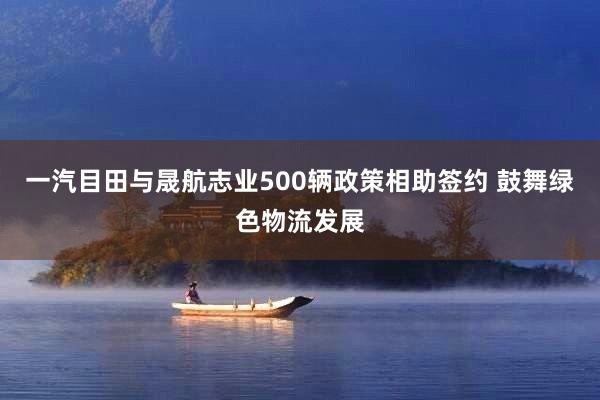 一汽目田与晟航志业500辆政策相助签约 鼓舞绿色物流发展