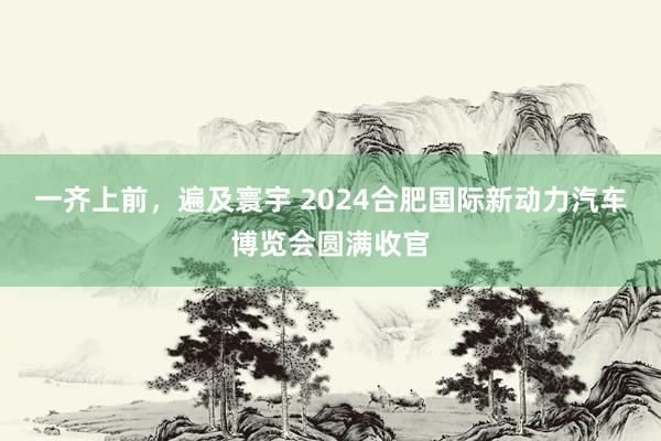 一齐上前，遍及寰宇 2024合肥国际新动力汽车博览会圆满收官