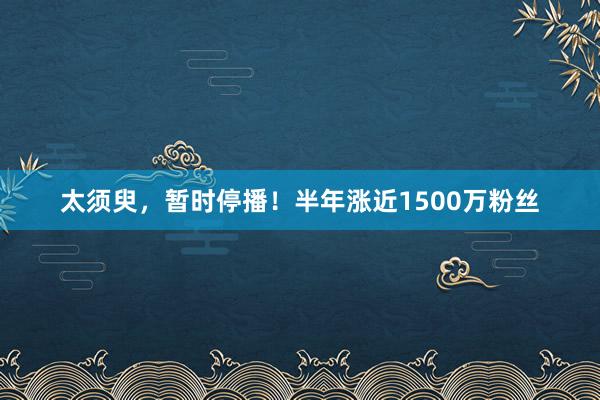 太须臾，暂时停播！半年涨近1500万粉丝