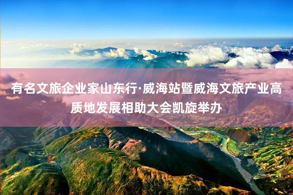 有名文旅企业家山东行·威海站暨威海文旅产业高质地发展相助大会凯旋举办