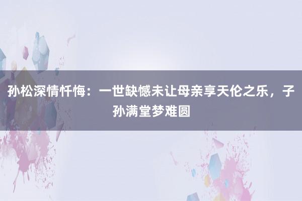 孙松深情忏悔：一世缺憾未让母亲享天伦之乐，子孙满堂梦难圆