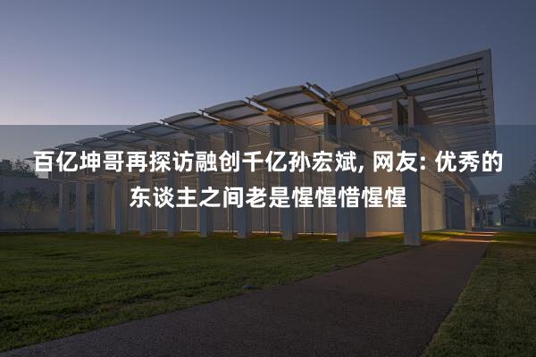 百亿坤哥再探访融创千亿孙宏斌, 网友: 优秀的东谈主之间老是惺惺惜惺惺