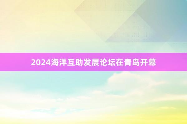 2024海洋互助发展论坛在青岛开幕