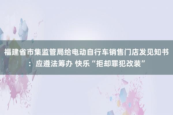 福建省市集监管局给电动自行车销售门店发见知书：应遵法筹办 快乐“拒却罪犯改装”