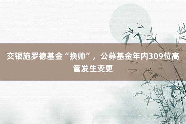 交银施罗德基金“换帅”，公募基金年内309位高管发生变更