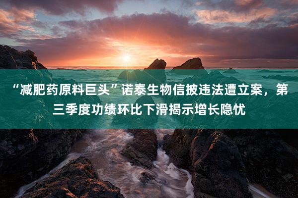 “减肥药原料巨头”诺泰生物信披违法遭立案，第三季度功绩环比下滑揭示增长隐忧