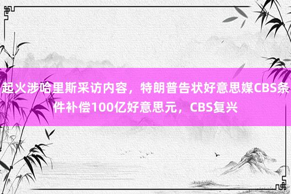 起火涉哈里斯采访内容，特朗普告状好意思媒CBS条件补偿100亿好意思元，CBS复兴