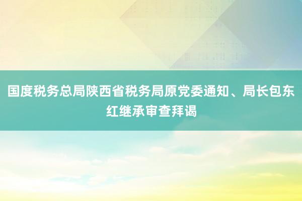 国度税务总局陕西省税务局原党委通知、局长包东红继承审查拜谒