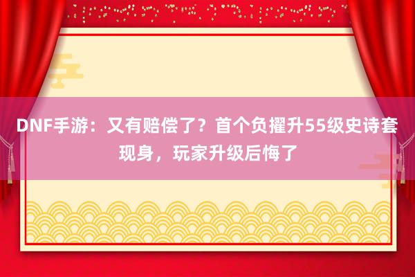 DNF手游：又有赔偿了？首个负擢升55级史诗套现身，玩家升级后悔了