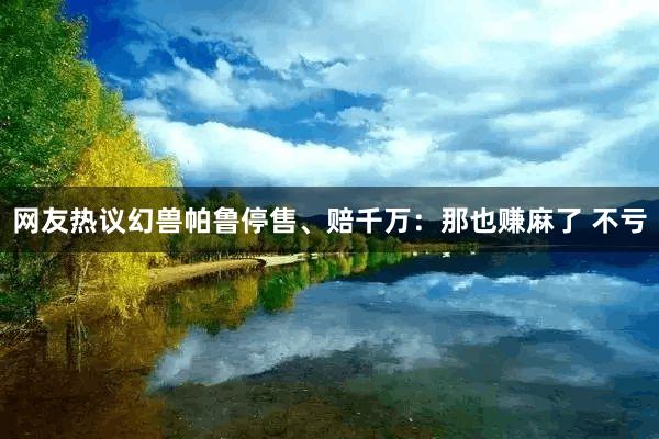 网友热议幻兽帕鲁停售、赔千万：那也赚麻了 不亏