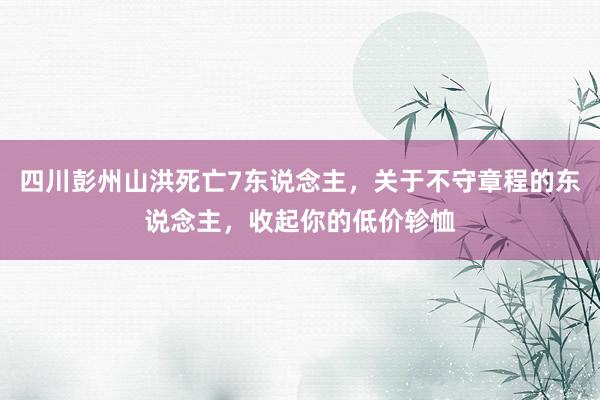 四川彭州山洪死亡7东说念主，关于不守章程的东说念主，收起你的低价轸恤