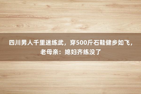 四川男人千里迷练武，穿500斤石鞋健步如飞，老母亲：媳妇齐练没了