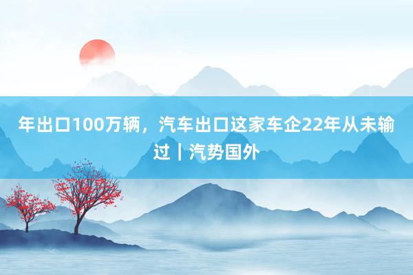 年出口100万辆，汽车出口这家车企22年从未输过｜汽势国外